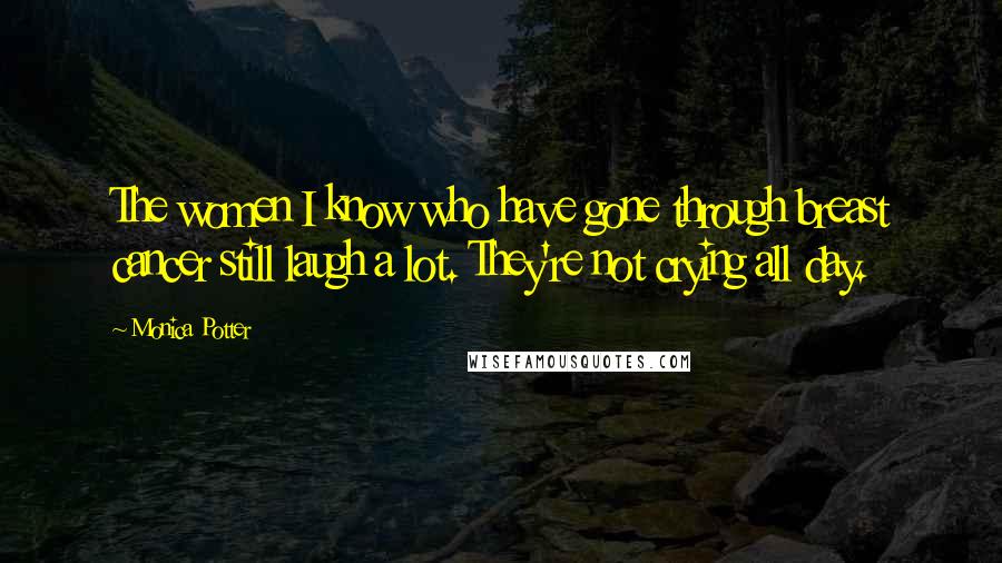 Monica Potter Quotes: The women I know who have gone through breast cancer still laugh a lot. They're not crying all day.