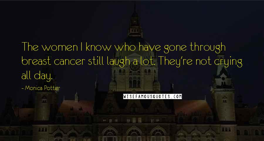 Monica Potter Quotes: The women I know who have gone through breast cancer still laugh a lot. They're not crying all day.