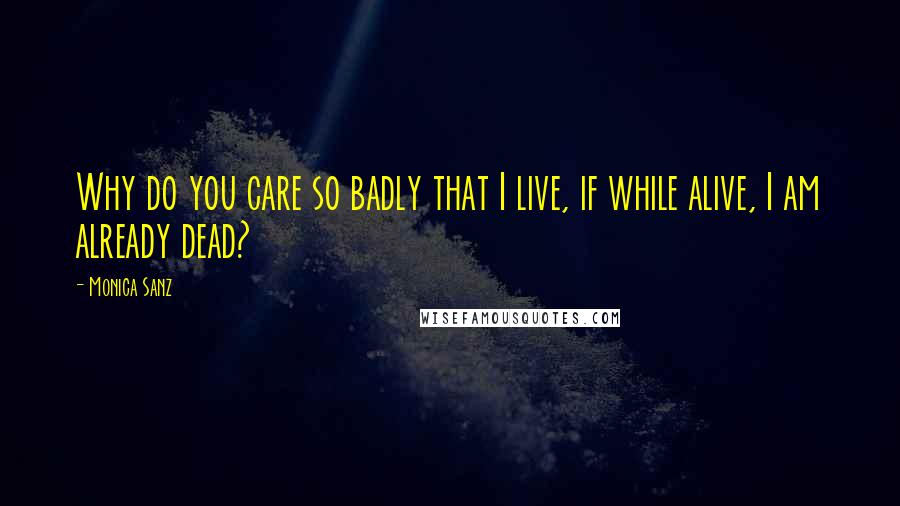 Monica Sanz Quotes: Why do you care so badly that I live, if while alive, I am already dead?