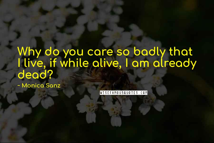 Monica Sanz Quotes: Why do you care so badly that I live, if while alive, I am already dead?