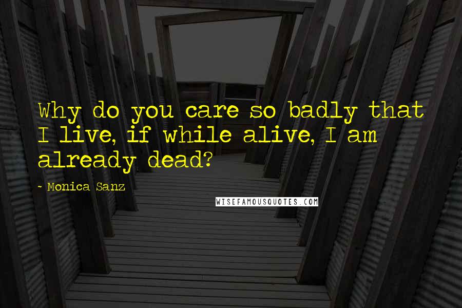 Monica Sanz Quotes: Why do you care so badly that I live, if while alive, I am already dead?