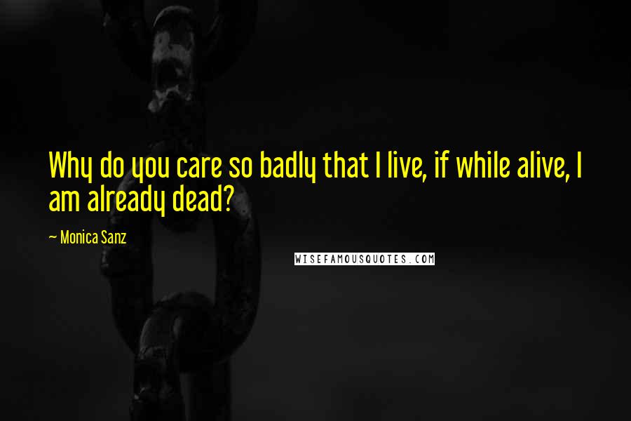 Monica Sanz Quotes: Why do you care so badly that I live, if while alive, I am already dead?