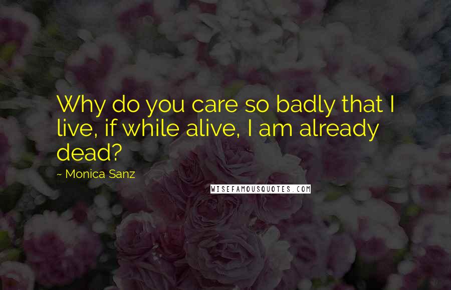 Monica Sanz Quotes: Why do you care so badly that I live, if while alive, I am already dead?