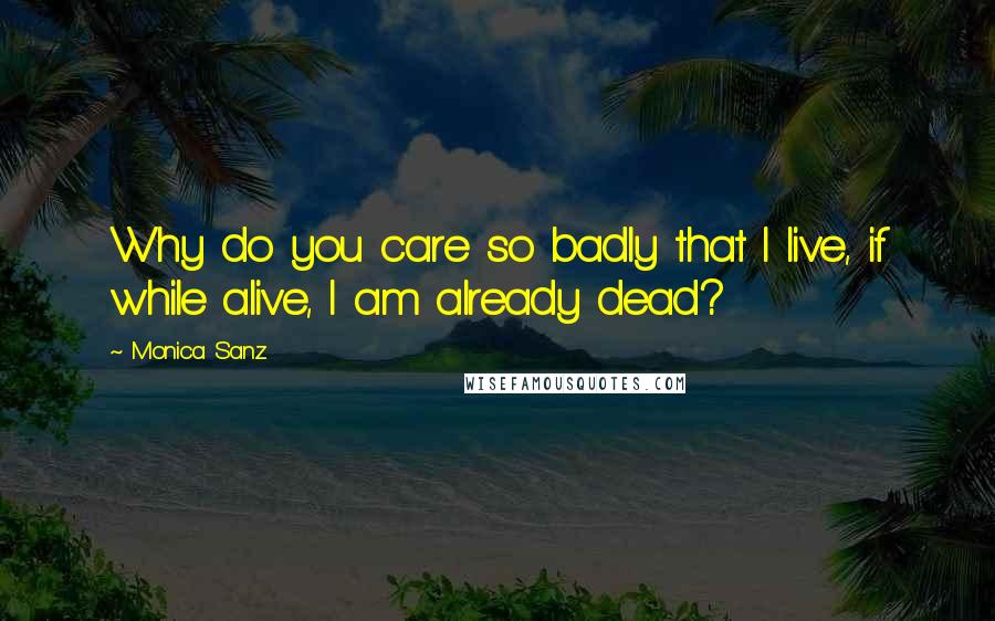 Monica Sanz Quotes: Why do you care so badly that I live, if while alive, I am already dead?