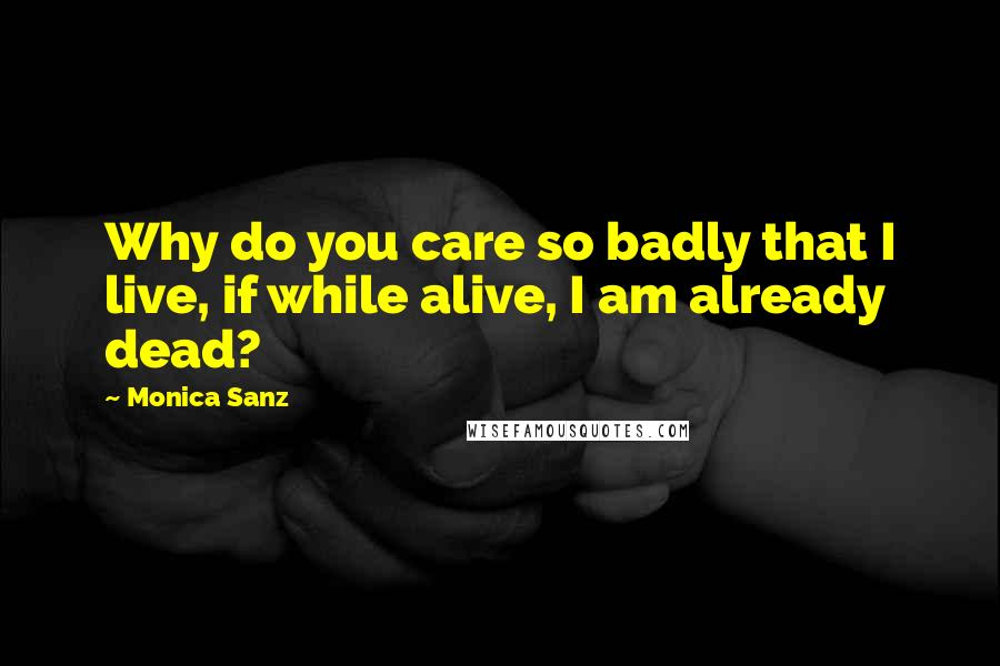 Monica Sanz Quotes: Why do you care so badly that I live, if while alive, I am already dead?