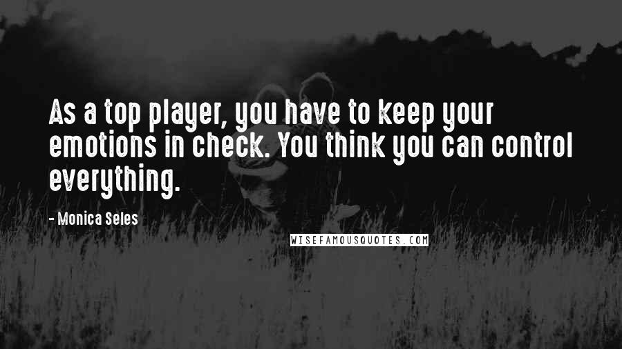 Monica Seles Quotes: As a top player, you have to keep your emotions in check. You think you can control everything.