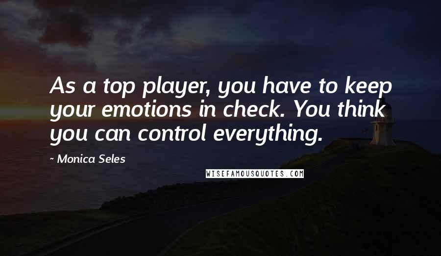 Monica Seles Quotes: As a top player, you have to keep your emotions in check. You think you can control everything.