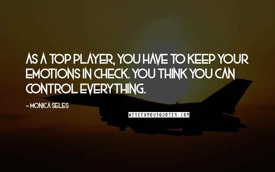 Monica Seles Quotes: As a top player, you have to keep your emotions in check. You think you can control everything.