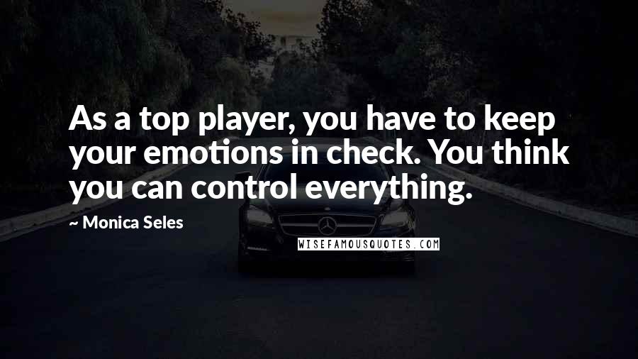 Monica Seles Quotes: As a top player, you have to keep your emotions in check. You think you can control everything.