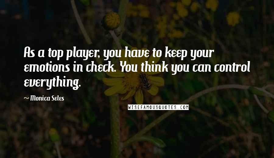 Monica Seles Quotes: As a top player, you have to keep your emotions in check. You think you can control everything.