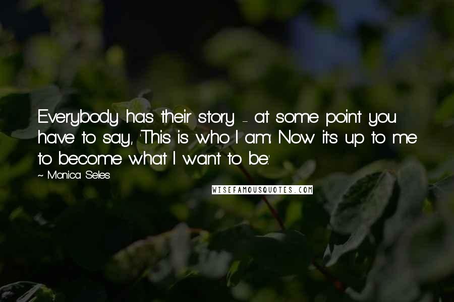 Monica Seles Quotes: Everybody has their story - at some point you have to say, 'This is who I am: Now it's up to me to become what I want to be.'