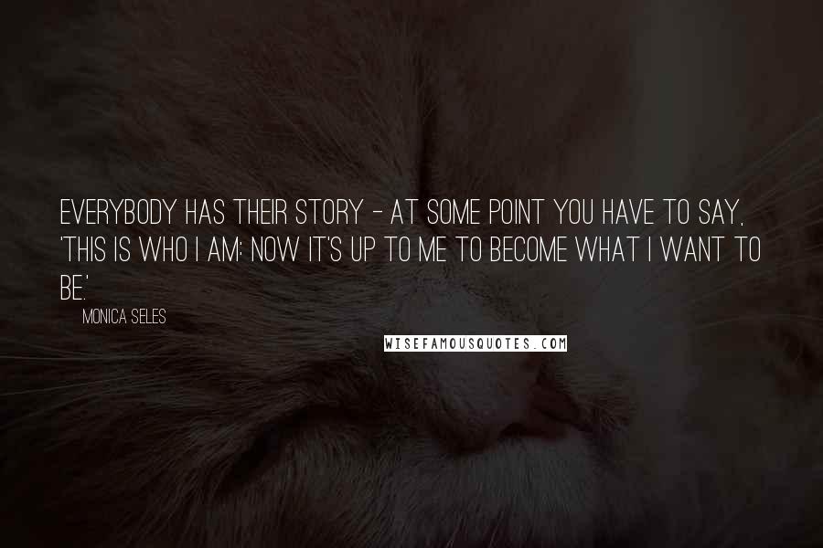 Monica Seles Quotes: Everybody has their story - at some point you have to say, 'This is who I am: Now it's up to me to become what I want to be.'