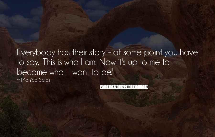 Monica Seles Quotes: Everybody has their story - at some point you have to say, 'This is who I am: Now it's up to me to become what I want to be.'