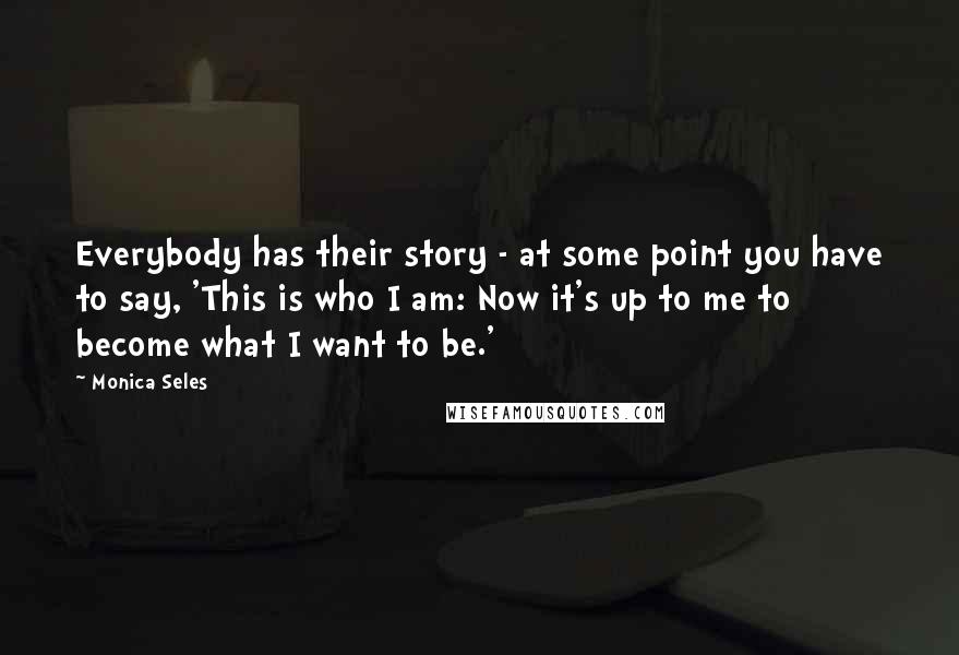 Monica Seles Quotes: Everybody has their story - at some point you have to say, 'This is who I am: Now it's up to me to become what I want to be.'