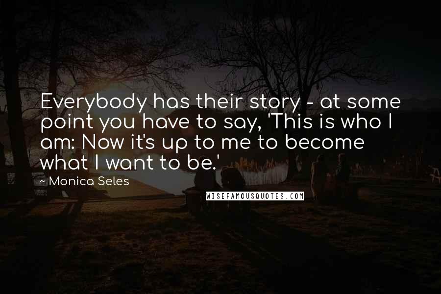 Monica Seles Quotes: Everybody has their story - at some point you have to say, 'This is who I am: Now it's up to me to become what I want to be.'