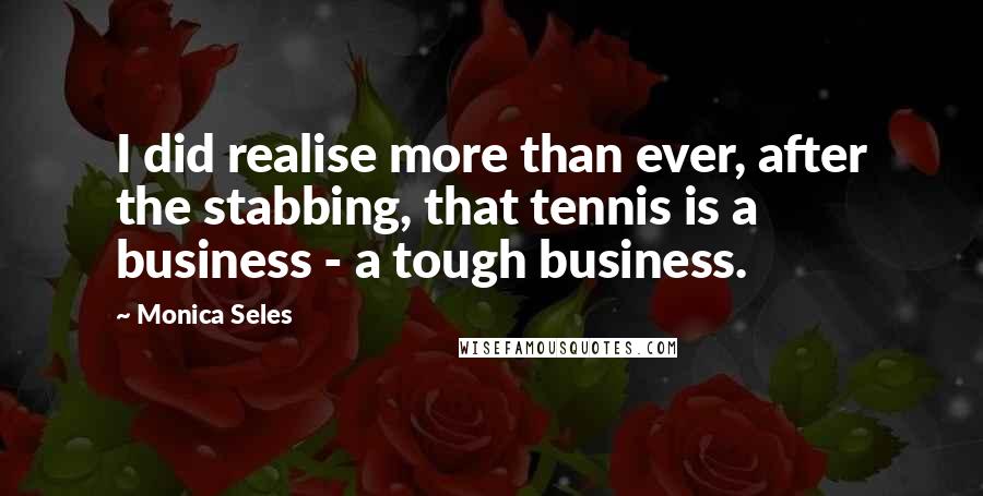 Monica Seles Quotes: I did realise more than ever, after the stabbing, that tennis is a business - a tough business.