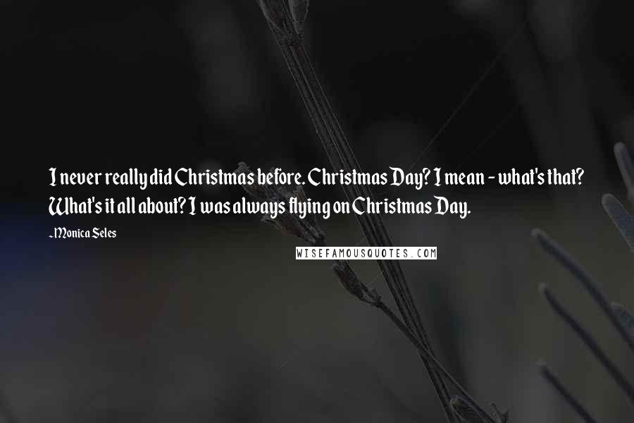 Monica Seles Quotes: I never really did Christmas before. Christmas Day? I mean - what's that? What's it all about? I was always flying on Christmas Day.