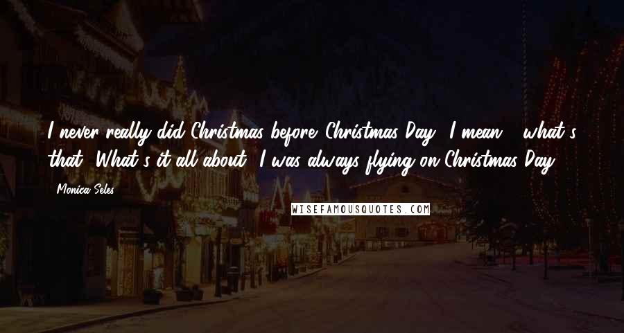 Monica Seles Quotes: I never really did Christmas before. Christmas Day? I mean - what's that? What's it all about? I was always flying on Christmas Day.