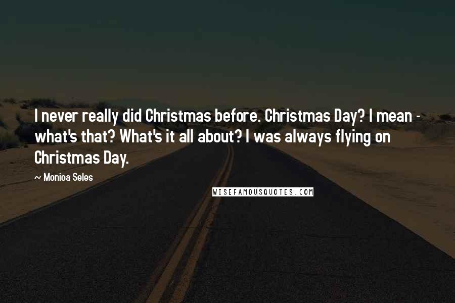 Monica Seles Quotes: I never really did Christmas before. Christmas Day? I mean - what's that? What's it all about? I was always flying on Christmas Day.