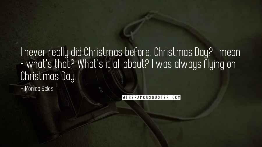 Monica Seles Quotes: I never really did Christmas before. Christmas Day? I mean - what's that? What's it all about? I was always flying on Christmas Day.