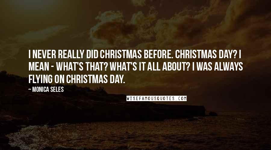 Monica Seles Quotes: I never really did Christmas before. Christmas Day? I mean - what's that? What's it all about? I was always flying on Christmas Day.