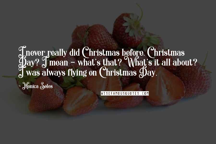 Monica Seles Quotes: I never really did Christmas before. Christmas Day? I mean - what's that? What's it all about? I was always flying on Christmas Day.