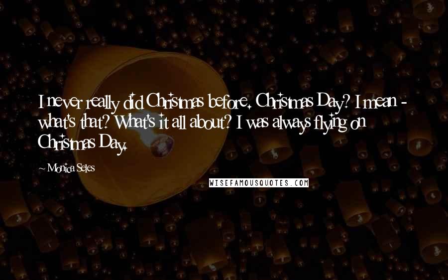 Monica Seles Quotes: I never really did Christmas before. Christmas Day? I mean - what's that? What's it all about? I was always flying on Christmas Day.