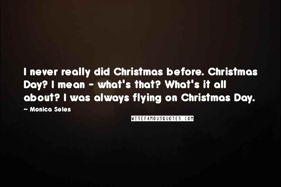 Monica Seles Quotes: I never really did Christmas before. Christmas Day? I mean - what's that? What's it all about? I was always flying on Christmas Day.
