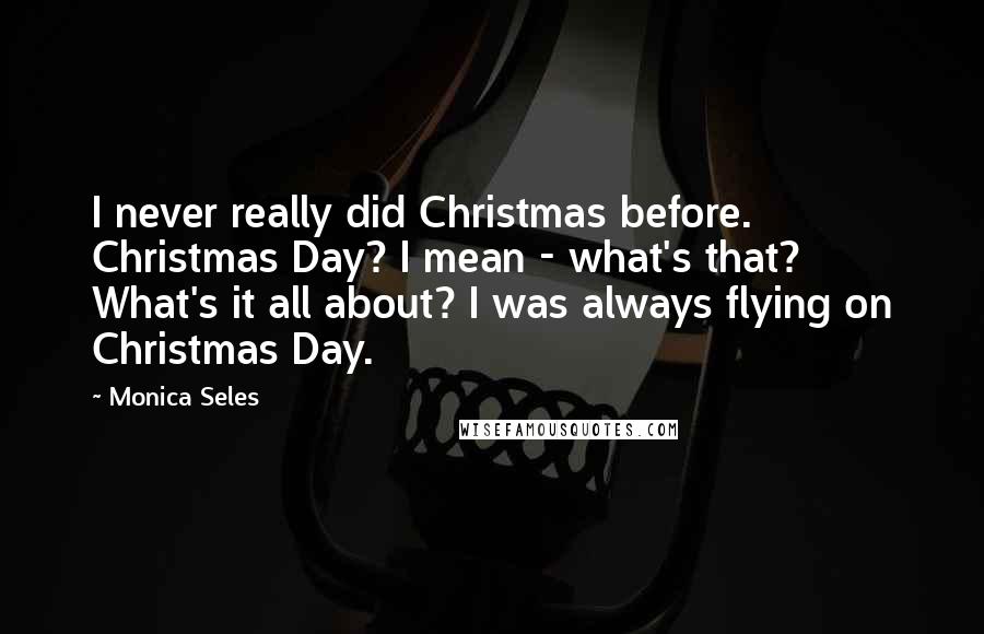 Monica Seles Quotes: I never really did Christmas before. Christmas Day? I mean - what's that? What's it all about? I was always flying on Christmas Day.