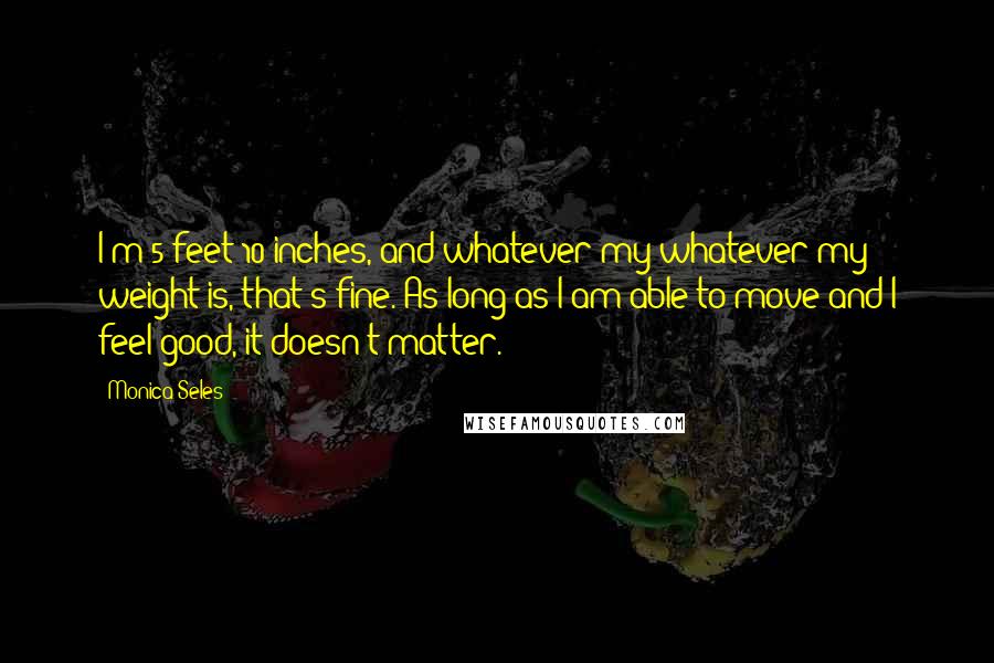 Monica Seles Quotes: I'm 5 feet 10 inches, and whatever my whatever my weight is, that's fine. As long as I am able to move and I feel good, it doesn't matter.