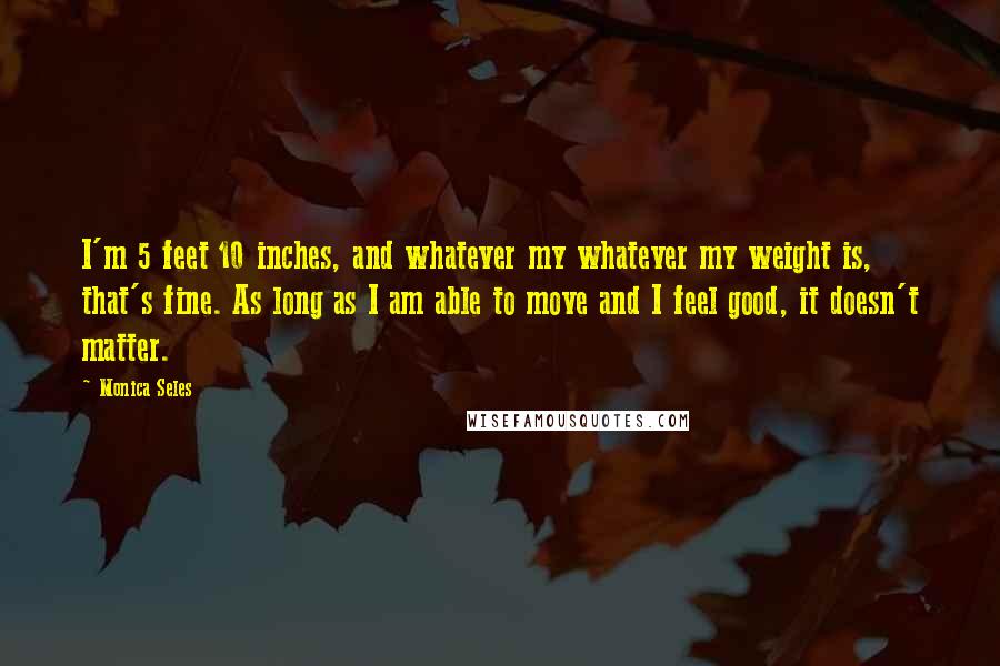 Monica Seles Quotes: I'm 5 feet 10 inches, and whatever my whatever my weight is, that's fine. As long as I am able to move and I feel good, it doesn't matter.