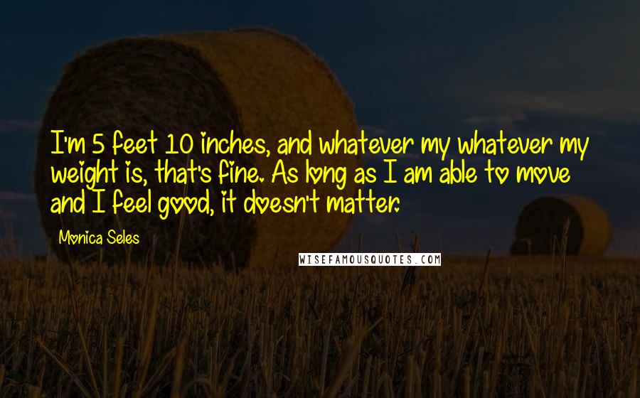 Monica Seles Quotes: I'm 5 feet 10 inches, and whatever my whatever my weight is, that's fine. As long as I am able to move and I feel good, it doesn't matter.