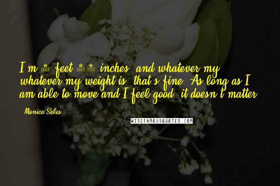 Monica Seles Quotes: I'm 5 feet 10 inches, and whatever my whatever my weight is, that's fine. As long as I am able to move and I feel good, it doesn't matter.