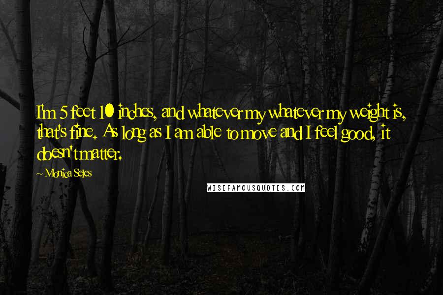 Monica Seles Quotes: I'm 5 feet 10 inches, and whatever my whatever my weight is, that's fine. As long as I am able to move and I feel good, it doesn't matter.