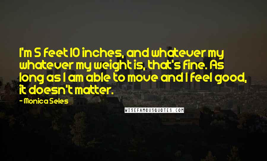 Monica Seles Quotes: I'm 5 feet 10 inches, and whatever my whatever my weight is, that's fine. As long as I am able to move and I feel good, it doesn't matter.