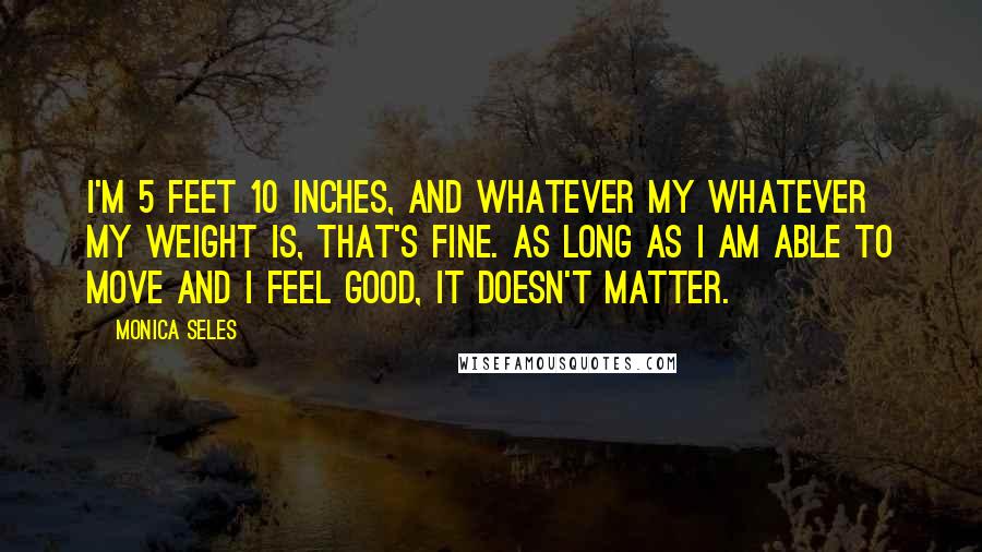 Monica Seles Quotes: I'm 5 feet 10 inches, and whatever my whatever my weight is, that's fine. As long as I am able to move and I feel good, it doesn't matter.