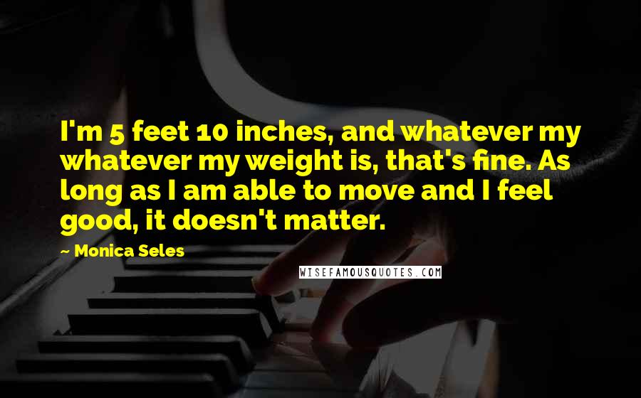 Monica Seles Quotes: I'm 5 feet 10 inches, and whatever my whatever my weight is, that's fine. As long as I am able to move and I feel good, it doesn't matter.