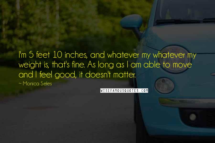 Monica Seles Quotes: I'm 5 feet 10 inches, and whatever my whatever my weight is, that's fine. As long as I am able to move and I feel good, it doesn't matter.