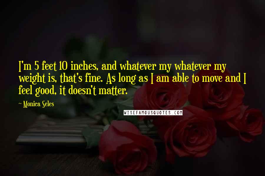 Monica Seles Quotes: I'm 5 feet 10 inches, and whatever my whatever my weight is, that's fine. As long as I am able to move and I feel good, it doesn't matter.