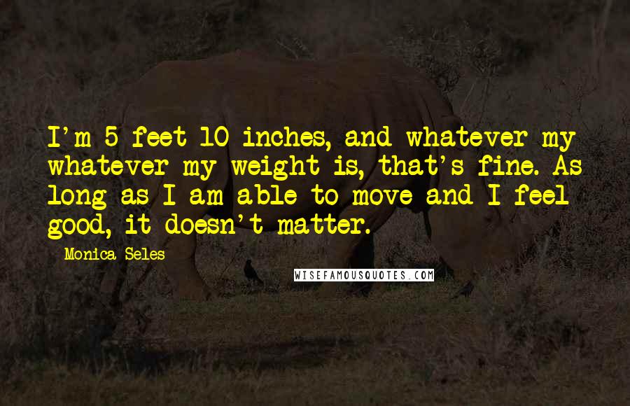 Monica Seles Quotes: I'm 5 feet 10 inches, and whatever my whatever my weight is, that's fine. As long as I am able to move and I feel good, it doesn't matter.