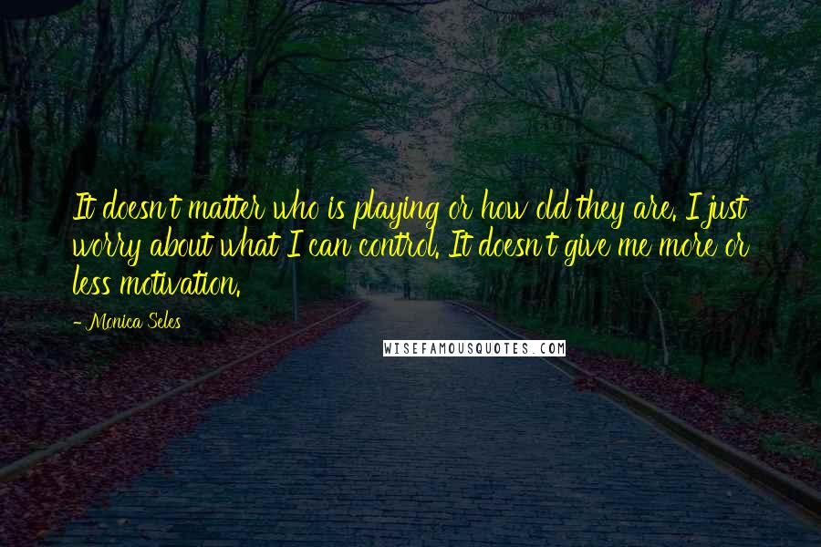 Monica Seles Quotes: It doesn't matter who is playing or how old they are. I just worry about what I can control. It doesn't give me more or less motivation.