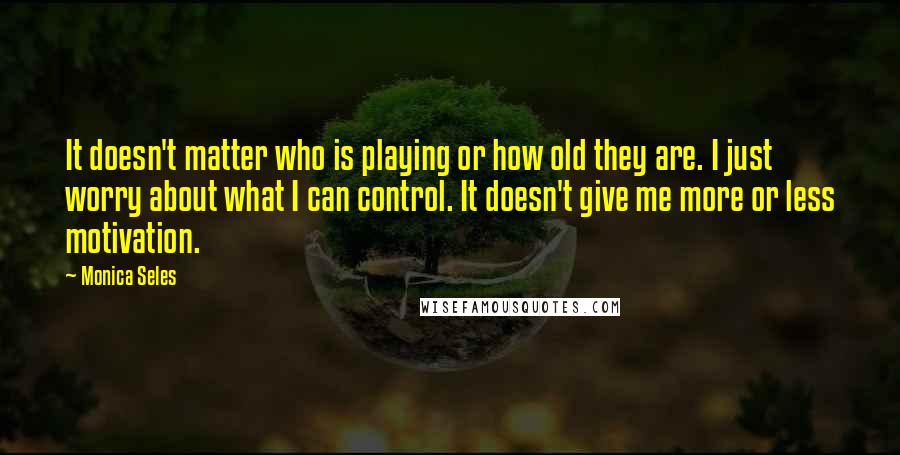 Monica Seles Quotes: It doesn't matter who is playing or how old they are. I just worry about what I can control. It doesn't give me more or less motivation.