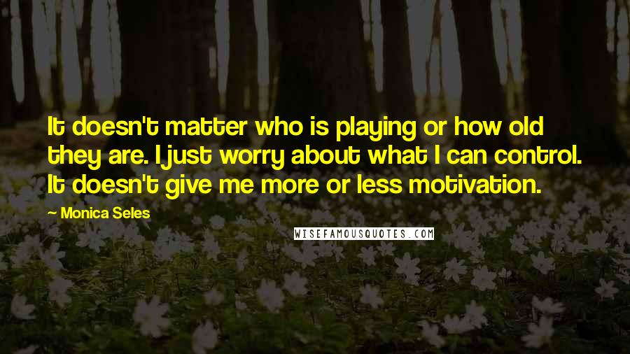 Monica Seles Quotes: It doesn't matter who is playing or how old they are. I just worry about what I can control. It doesn't give me more or less motivation.