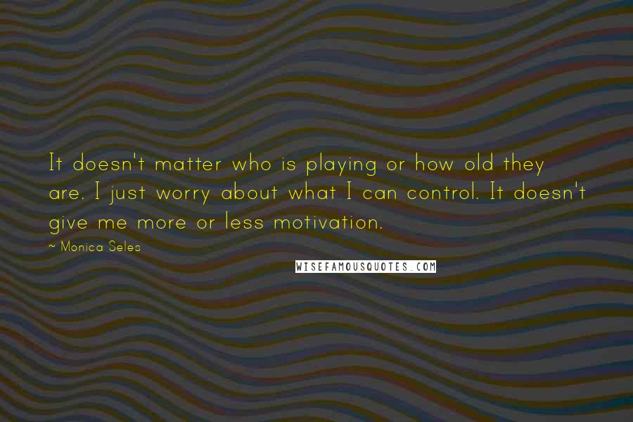 Monica Seles Quotes: It doesn't matter who is playing or how old they are. I just worry about what I can control. It doesn't give me more or less motivation.