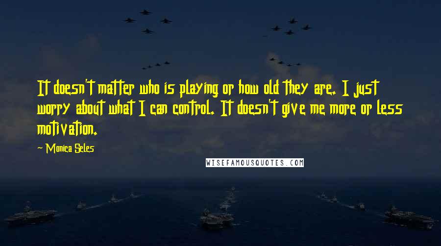 Monica Seles Quotes: It doesn't matter who is playing or how old they are. I just worry about what I can control. It doesn't give me more or less motivation.