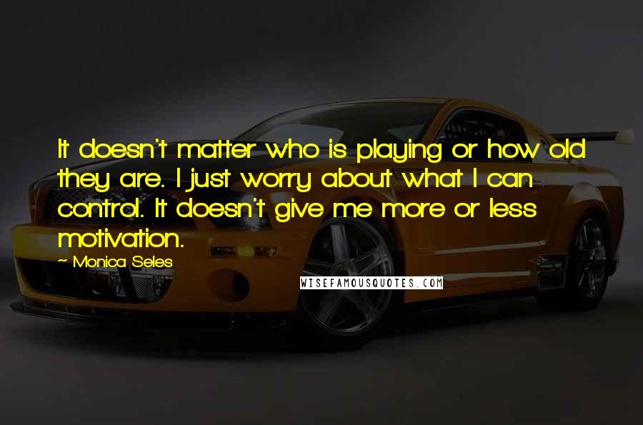 Monica Seles Quotes: It doesn't matter who is playing or how old they are. I just worry about what I can control. It doesn't give me more or less motivation.