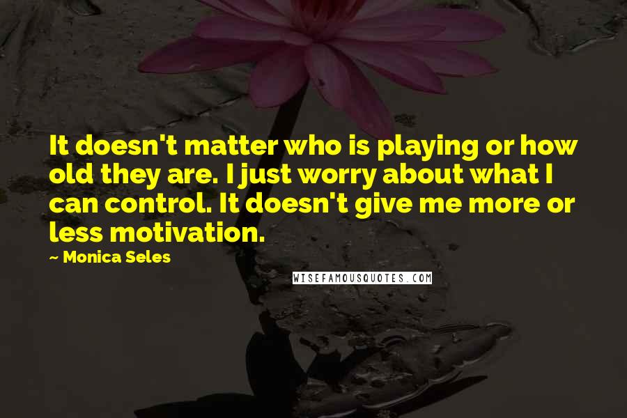 Monica Seles Quotes: It doesn't matter who is playing or how old they are. I just worry about what I can control. It doesn't give me more or less motivation.