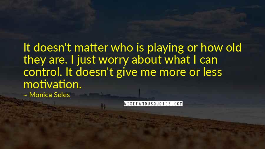 Monica Seles Quotes: It doesn't matter who is playing or how old they are. I just worry about what I can control. It doesn't give me more or less motivation.