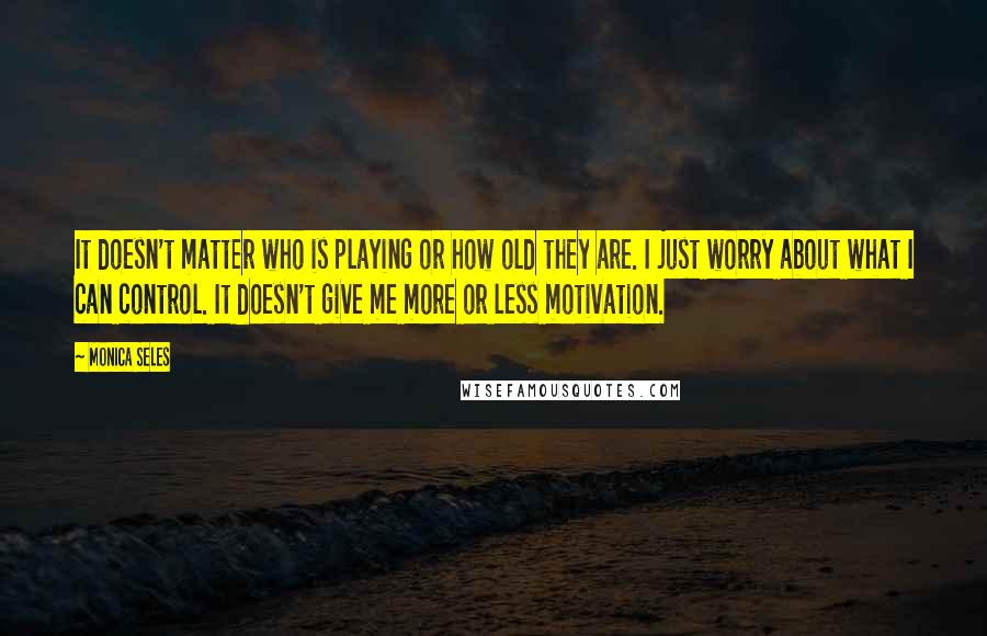 Monica Seles Quotes: It doesn't matter who is playing or how old they are. I just worry about what I can control. It doesn't give me more or less motivation.