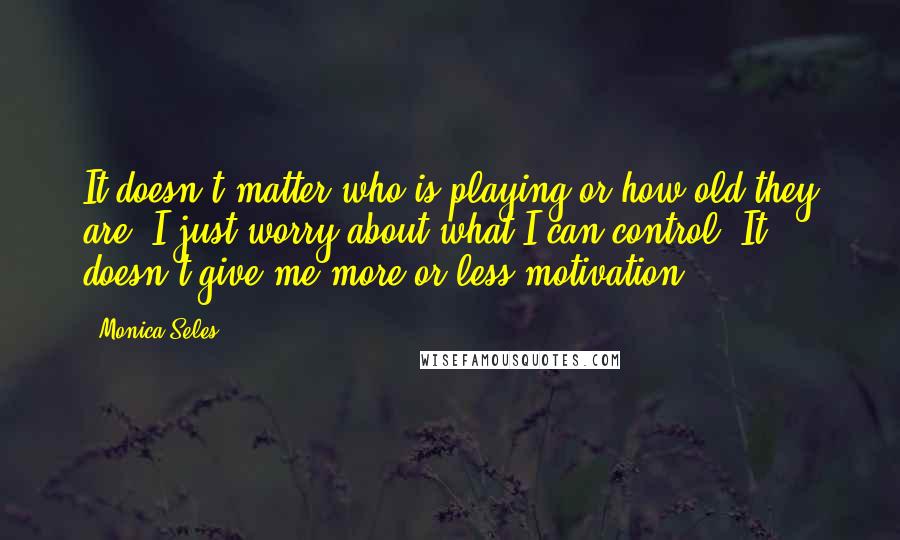 Monica Seles Quotes: It doesn't matter who is playing or how old they are. I just worry about what I can control. It doesn't give me more or less motivation.